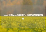 CSGO女选手Nancy与刘培文，电竞战场绽放的玫瑰