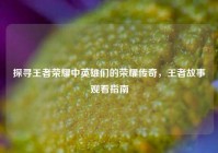 探寻王者荣耀中英雄们的荣耀传奇，王者故事观看指南