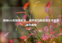 探秘LOL烬国服配音，用声音勾勒致命艺术家灵魂的视频