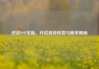 逆战PVP宝箱，开启竞技惊喜与概率揭秘