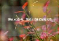 探秘CF幻影号，穿越火线里的璀璨传奇