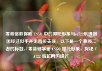 零基础教你画 CSGO 中的哪吒形象与ca722航班回国经过似乎并无直接关联，以下是一个兼顾二者的标题，零基础学画 CSGO 哪吒形象，探秘 CA722 航班回国经过