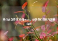 期待古剑奇谭7登陆Steam，仙侠奇幻新篇与演员阵容