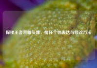 探秘王者荣耀头像，情怀个性表达与修改方法
