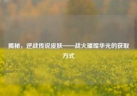 揭秘，逆战传说皮肤——战火璀璨华光的获取方式