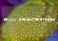 逆战Phantom，虚拟战场的传奇利刃与未来展望