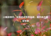 CF端游续约，经典枪战传奇延续，助手助力展望未来