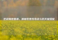 逆战精绝兽神，神秘世界传奇战斗的天赋搭配