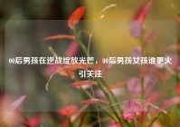 00后男孩在逆战绽放光芒，00后男孩女孩谁更火引关注