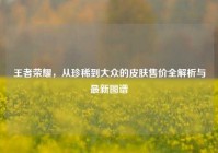 王者荣耀，从珍稀到大众的皮肤售价全解析与最新图谱