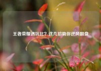 王者荣耀遇坑比？这几招助你逆风翻盘