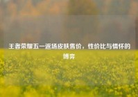 王者荣耀五一返场皮肤售价，性价比与情怀的博弈