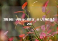 英雄联盟中闪耀的中国英雄，文化与竞技融合之探