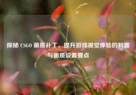 探秘 CSGO 画质补丁，提升游戏视觉体验的利器与画质设置要点