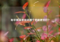 和平精英单排选哪个地图更好打？