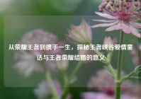 从荣耀王者到携手一生，探秘王者峡谷爱情童话与王者荣耀结婚的意义
