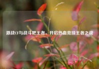 激战CF与战斗吧王者，开启热血竞技王者之战