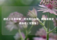 透过〈王者荣耀〉时光独白台词，触摸英雄灵魂脉络（完整版）