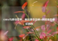 COD16与移动宽带，畅玩使命召唤16网络版的绝佳搭档