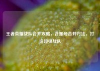 王者荣耀战队合并攻略，含账号合并方法，打造超强战队