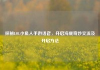 探秘LOL小鱼人手游语音，开启海底奇妙交流及开启方法