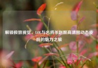 解锁极致视觉，LOL与名将杀赵姬高清图动态皮肤的魅力之旅