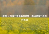 探寻LOL战斗力查询最高境界，揭秘战斗力最高的英雄
