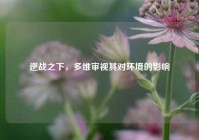 逆战之下，多维审视其对环境的影响