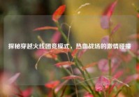 探秘穿越火线团竞模式，热血战场的激情碰撞
