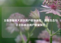 王者荣耀庞大活跃用户群体背后，游戏生态与社会影响及用户数量探究