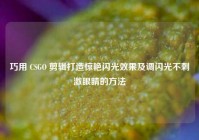 巧用 CSGO 剪辑打造惊艳闪光效果及调闪光不刺激眼睛的方法