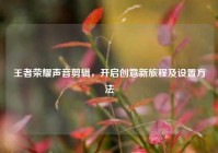 王者荣耀声音剪辑，开启创意新旅程及设置方法