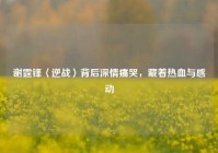 谢霆锋〈逆战〉背后深情痛哭，藏着热血与感动