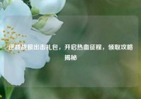逆战战狼出击礼包，开启热血征程，领取攻略揭秘