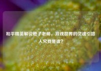 和平精英解说橙子老师，游戏世界的灵魂引路人究竟是谁？