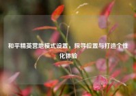 和平精英营地模式设置，探寻位置与打造个性化体验
