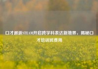 口才邂逅STEAM开启跨学科表达新境界，揭秘口才培训班费用