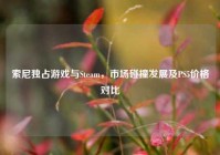索尼独占游戏与Steam，市场碰撞发展及PS5价格对比