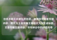 包含不相关且混乱的信息，推测你可能是发错内容，我先按王者荣耀主播相关为你生成标题，王者荣耀主播诗仙，书写峡谷中的诗意传奇