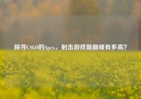 探寻CSGO的Apex，射击游戏新巅峰有多高？