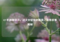 CF 手游娜塔莎，战火中绽放的蔷薇，背景故事揭秘