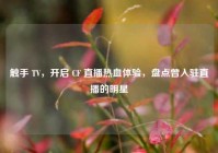 触手 TV，开启 CF 直播热血体验，盘点曾入驻直播的明星