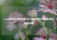 Steam加好友蓝屏危机与14油耗投钱公里数背后谜团待解