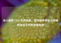 深入解析 CSGO 手持参数，提升游戏体验与探秘职业选手持枪视角参数