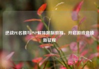 逆战PE名额与PVP解除限制教程，开启游戏竞技新征程