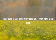 深度解析 CSGO 竞技加时赛规则，决胜时刻关键指南
