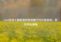 CSGO在线人数彰显的电竞魅力与行业走向，好友共玩视角
