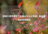 探秘王者荣耀官方客服QQ与人工电话，解决游戏难题的密钥