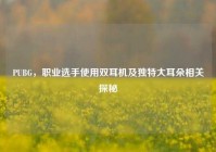 PUBG，职业选手使用双耳机及独特大耳朵相关探秘