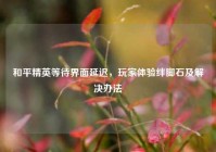 和平精英等待界面延迟，玩家体验绊脚石及解决办法